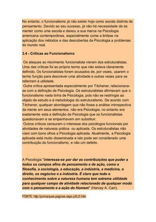 No entanto, o funcionalismo já não existe hoje como escola distinta de
pensamento. Devido ao seu sucesso, já não há necessidade de se
manter como uma escola e deixou a sua marca na Psicologia
americana contemporânea, especialmente coma a ênfase na
aplicação dos métodos e das descobertas da Psicologia a problemas
do mundo real.
3.4 - Críticas ao Funcionalismo
Os ataques ao movimento funcionalista vieram dos estruturalistas.
Uma das críticas foi ao próprio termo que não estava claramente
definido. Os funcionalistas foram acusados de, por vezes, usarem o
termo função para descrever uma atividade e outras vezes para se
referirem à utilidade.
Outra crítica apresentada especialmente por Titchener, relacionava-
se com a definição de Psicologia. Os estruturalistas afirmavam que o
funcionalismo nada tinha de Psicologia, pois não se restringia ao
objeto de estudo e à metodologia do estruturalismo. De acordo com
Titchener, qualquer abordagem que não fosse a análise introspectiva
da mente em seus elementos, não era Psicologia, no entanto era
exatamente esta a definição de Psicologia que os funcionalistas
questionavam e se empenhavam em substituir.
Outros críticos censuram o interesse dos psicólogos funcionais por
atividades de natureza prática ou aplicada. Os estruturalistas não
viam com bons olhos a Psicologia aplicada. Atualmente, a Psicologia
aplicada está muito disseminada e isto pode ser considerado uma
contribuição do funcionalismo, e não um defeito.
A Psicologia "interessa-se por dar as contribuições que puder a
todos os campos afins de pensamento e de ação, como a
filosofia, a sociologia, a educação, a indústria, a medicina, o
direito, os negócios e a indústria. É claro que todo o
conhecimento sobre a natureza humana tem extrema utilidade
para qualquer campo de atividade relacionado de qualquer modo
com o pensamento e a ação do Homem" (Harvey A. Carr).
FONTE: http://pcmarques.paginas.sapo.pt/Li3.htm
 