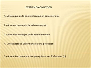 1.- Anota qué es la administración en enfermera (o)
2.- Anota el concepto de administración
3.- Anota las ventajas de la administración
4.- Anota porqué Enfermería es una profesión
5.- Anota 5 razones por las que quieres ser Enfermera (o)
EXAMEN DIAGNOSTICO
 