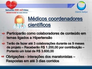 Médicos coordenadores científicosParticiparão como colaboradores de conteúdo em temas ligados a HipertensãoTerão de fazer até 3 colaborações durante os 9 meses de projeto – Receberão R$ 1.200,00 por contribuição – Portanto um total de R$ 3.600,00Obrigações - interações dos maratonistas – Respostas em até 3 dias corridos