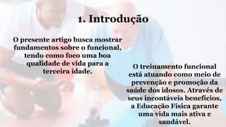 1. Introdução
O presente artigo busca mostrar
fundamentos sobre o funcional,
tendo como foco uma boa
qualidade de vida para a
terceira idade.
O treinamento funcional
está atuando como meio de
prevenção e promoção da
saúde dos idosos. Através de
seus incontáveis benefícios,
a Educação Física garante
uma vida mais ativa e
saudável.
 