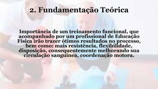2. Fundamentação Teórica
Importância de um treinamento funcional, que
acompanhado por um profissional de Educação
Física irão trazer ótimos resultados no processo,
bem como: mais resistência, flexibilidade,
disposição, consequentemente melhorando sua
circulação sanguínea, coordenação motora.
 