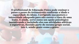 O profissional de Educação Física pode ensinar o
passo a passo do treinamento conforme a idade e
capacidade do idoso. Corrigindo sua postura e
intensidade adequada para não correr o risco de uma
lesão. E ainda, serve como um apoio psicológico
incentivando e incluindo eles nas atividades atléticas
e esportivas, fazendo parte do mesmo grupo social,
isto é, sendo gente como a gente.
 