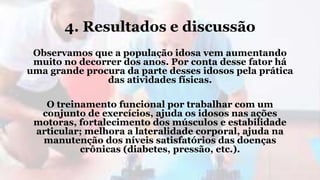 4. Resultados e discussão
Observamos que a população idosa vem aumentando
muito no decorrer dos anos. Por conta desse fator há
uma grande procura da parte desses idosos pela prática
das atividades físicas.
O treinamento funcional por trabalhar com um
conjunto de exercícios, ajuda os idosos nas ações
motoras, fortalecimento dos músculos e estabilidade
articular; melhora a lateralidade corporal, ajuda na
manutenção dos níveis satisfatórios das doenças
crônicas (diabetes, pressão, etc.).
 