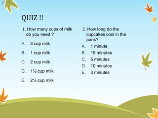 QUIZ !!
1. How many cups of milk
do you need ?
A. 3 cup milk
B. 1 cup milk
C. 2 cup milk
D. 1½ cup milk
E. 2¼ cup milk
2. How long do the
cupcakes cool in the
pans?
A. 1 minute
B. 15 minutes
C. 5 minutes
D. 10 minutes
E. 3 minutes
 