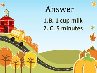 Answer
1.B. 1 cup milk
2. C. 5 minutes
 