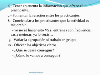 6.- Tener en cuenta la información que ofrece el
  practicante.
7.- Fomentar la relación entre los practicantes.
8.- Concienciar a los practicantes que la actividad es
  mejorable.
    - yo no sé hacer esto VS si entrenas con frecuencia
  vas a mejorar, ya lo verás….
 9.- Variar la agrupación si trabajo en grupo
10.- Ofrecer los objetivos claros.
    - ¿Qué se desea conseguir?
    - ¿Cómo lo vamos a conseguir?



              www.josevidal.com
 