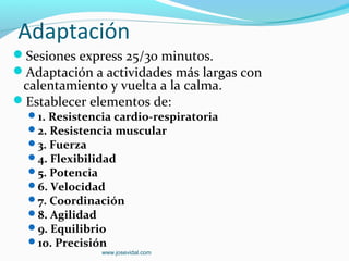 Adaptación
Sesiones express 25/30 minutos.
Adaptación a actividades más largas con
 calentamiento y vuelta a la calma.
Establecer elementos de:
  1. Resistencia cardio-respiratoria
  2. Resistencia muscular
  3. Fuerza
  4. Flexibilidad
  5. Potencia
  6. Velocidad
  7. Coordinación
  8. Agilidad
  9. Equilibrio
  10. Precisión
               www.josevidal.com
 