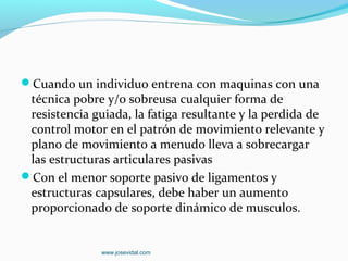 Cuando un individuo entrena con maquinas con una
 técnica pobre y/o sobreusa cualquier forma de
 resistencia guiada, la fatiga resultante y la perdida de
 control motor en el patrón de movimiento relevante y
 plano de movimiento a menudo lleva a sobrecargar
 las estructuras articulares pasivas
Con el menor soporte pasivo de ligamentos y
 estructuras capsulares, debe haber un aumento
 proporcionado de soporte dinámico de musculos.


               www.josevidal.com
 