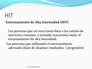 HIT
Entrenamiento de Alta Intensidad (HIT)

 Las personas que no reaccionan bien a las rutinas de
 ejercicios comunes, a menudo reaccionan mejor al
 entrenamiento de alta intensidad.
Las personas que utilizando el entrenamiento
 adecuado dejan de alcanzar resultados. ( progresión)




             www.josevidal.com
 