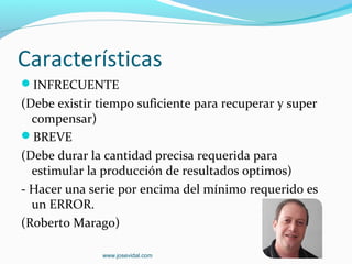 Características
INFRECUENTE
(Debe existir tiempo suficiente para recuperar y super
  compensar)
BREVE
(Debe durar la cantidad precisa requerida para
  estimular la producción de resultados optimos)
- Hacer una serie por encima del mínimo requerido es
  un ERROR.
(Roberto Marago)

              www.josevidal.com
 