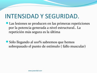 INTENSIDAD Y SEGURIDAD.
Las lesiones se producen en las primeras repeticiones
 por la potencia generada a nivel estructural.. La
 repetición más segura es la última

Sólo llegando al 100% sabremos que hemos
 sobrepasado el punto de estímulo ( fallo muscular)




              www.josevidal.com
 