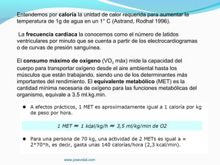 Entendemos por caloría la unidad de calor requerida para aumentar la
temperatura de 1g de agua en un 1° C (Astrand, Rodhal 1996).

 La frecuencia cardiaca la conocemos como el número de latidos
ventriculares por minuto que se cuenta a partir de los electrocardiogramas
o de curvas de presión sanguínea.

El consumo máximo de oxígeno (VO2 máx) mide la capacidad del
cuerpo para transportar oxígeno desde el aire ambiental hasta los
músculos que están trabajando, siendo uno de los determinantes más
importantes del rendimiento. El equivalente metabólico (MET) es la
cantidad mínima necesaria de oxígeno para las funciones metabólicas del
organismo, equivale a 3.5 ml.kg.min.




                   www.josevidal.com
 