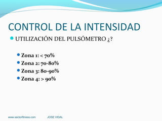 CONTROL DE LA INTENSIDAD
 UTILIZACIÓN DEL PULSÓMETRO ¿?

      Zona 1: < 70%
      Zona 2: 70-80%
      Zona 3: 80-90%
      Zona 4: > 90%




www.sectorfitness.com   JOSE VIDAL
 