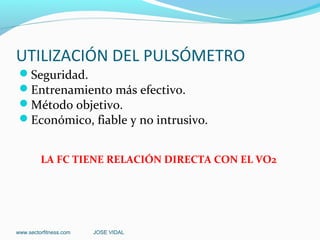 UTILIZACIÓN DEL PULSÓMETRO
 Seguridad.
 Entrenamiento más efectivo.
 Método objetivo.
 Económico, fiable y no intrusivo.


         LA FC TIENE RELACIÓN DIRECTA CON EL VO2




www.sectorfitness.com   JOSE VIDAL
 