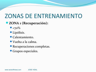 ZONAS DE ENTRENAMIENTO
 ZONA 1 (Recuperación):
      <70%
      Lipólisis.
      Calentamiento.
      Vuelta a la calma.
      Recuperaciones completas.
      Grupos especiales.




www.sectorfitness.com   JOSE VIDAL
 