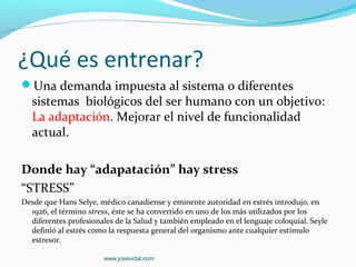 ¿Qué es entrenar?
Una demanda impuesta al sistema o diferentes
   sistemas biológicos del ser humano con un objetivo:
   La adaptación. Mejorar el nivel de funcionalidad
   actual.

Donde hay “adapatación” hay stress
“STRESS”
Desde que Hans Selye, médico canadiense y eminente autoridad en estrés introdujo, en
  1926, el término stress, éste se ha convertido en uno de los más utilizados por los
  diferentes profesionales de la Salud y también empleado en el lenguaje coloquial. 1 Seyle
  definió al estrés como la respuesta general del organismo ante cualquier estímulo
  estresor.

                        www.josevidal.com
 