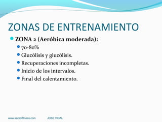 ZONAS DE ENTRENAMIENTO
 ZONA 2 (Aeróbica moderada):
      70-80%
      Glucólisis y glucólisis.
      Recuperaciones incompletas.
      Inicio de los intervalos.
      Final del calentamiento.




www.sectorfitness.com   JOSE VIDAL
 