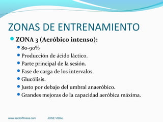 ZONAS DE ENTRENAMIENTO
 ZONA 3 (Aeróbico intenso):
      80-90%
      Producción de ácido láctico.
      Parte principal de la sesión.
      Fase de carga de los intervalos.
      Glucólisis.
      Justo por debajo del umbral anaeróbico.
      Grandes mejoras de la capacidad aeróbica máxima.




www.sectorfitness.com   JOSE VIDAL
 