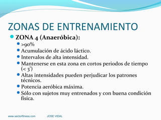 ZONAS DE ENTRENAMIENTO
 ZONA 4 (Anaeróbica):
      >90%
      Acumulación de ácido láctico.
      Intervalos de alta intensidad.
      Mantenerse en esta zona en cortos periodos de tiempo
       (< 3’)
      Altas intensidades pueden perjudicar los patrones
       técnicos.
      Potencia aeróbica máxima.
      Sólo con sujetos muy entrenados y con buena condición
       física.


www.sectorfitness.com   JOSE VIDAL
 