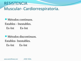 RESISTENCIA
Muscular- Cardiorrespiratoria.

 Métodos continuos.
 Estables - Inestables.
  Ex-Int      Ex-Int

 Métodos discontinuos.
 Estables- Inestables.
  Ex-Int     Ex-Int



www.sectorfitness.com   JOSE VIDAL
 