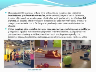  El entrenamiento funcional se basa en la utilización de ejercicios que imitan los
  movimientos y trabajos físicos reales, como caminar, empujar y tirar de objetos,
  levantar objetos del suelo, sobrepasar obstáculos, subir gradas, etc y las técnicas del
  deporte, de acuerdo a las necesidades específicas de cada persona y busca ejercitar el
  cuerpo como un todo, con el fin de que se puedan ejecutar, estos movimientos con
  eficacia.
 Utiliza movimientos globales, tareas de cadenas cinéticas, trabajos en desequilibrio
  y en general aquellos movimientos que puedan tener trasferencia a cualquiera de los
  patrones antes citados y se utilizan ejercicios con el propio peso corporal y con
  accesorios adecuados utilizando autocarga, desequilibrio, suspensión, elásticos, saltos,
  etc.




                         www.josevidal.com
 
