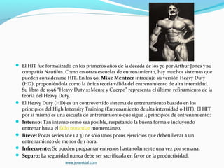  El HIT fue formalizado en los primeros años de la década de los 70 por Arthur Jones y su
    compañía Nautilus. Como en otras escuelas de entrenamiento, hay muchos sistemas que
    pueden considerarse HIT. En los 90, Mike Mentzer introdujo su versión Heavy Duty
    (HD), proponiéndola como la única teoría válida del entrenamiento de alta intensidad.
    Su libro de 1996 “Heavy Duty 2: Mente y Cuerpo” representa el último refinamiento de la
    teoría del Heavy Duty.
   El Heavy Duty (HD) es un controvertido sistema de entrenamiento basado en los
    principios del High Intensity Training (Entrenamiento de alta intensidad o HIT). El HIT
    por si mismo es una escuela de entrenamiento que sigue 4 principios de entrenamiento:
   Intenso: Tan intenso como sea posible, respetando la buena forma e incluyendo
    entrenar hasta el fallo muscular momentáneo.
   Breve: Pocas series (de 1 a 3) de sólo unos pocos ejercicios que deben llevar a un
    entrenamiento de menos de 1 hora.
   Infrecuente: Se pueden programar entrenos hasta sólamente una vez por semana.
   Seguro: La seguridad nunca debe ser sacrificada en favor de la productividad.
                       www.josevidal.com
 