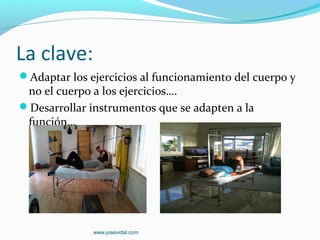 La clave:
Adaptar los ejercicios al funcionamiento del cuerpo y
 no el cuerpo a los ejercicios….
Desarrollar instrumentos que se adapten a la
 función…




              www.josevidal.com
 