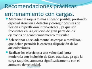 Recomendaciones prácticas
entrenamiento con cargas.
Mantener el raquis lo más alineado posible, prestando
 especial atencion a detectar y corregir posturas de
 flexión e hiperflexión intervertebral, ya que son
 frecuentes en la ejecución de gran parte de los
 ejercicios de acondicionamiento muscular
Seleccionar adecuadamente las cargas a movilizar,
 que deben permitir la correcta disposición de las
 articularciones.
Realizar los ejercicios a una velocidad lenta-
 moderada con inclusión de fases estáticas, ya que la
 carga raquidea aumenta significativamente con el
 aumento de velocidad.
              www.josevidal.com
 