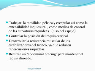Trabajar la movilidad pélvica y escapular así como la
 extensibilidad isquiosural , como medios de control
 de las curvaturas raquideas. ( uso del espejo)
Controlar la posición del raquis cervical.
Desarrollar la resistencia muscular de los
 estabilizadores del tronco, ya que reducen
 repercusiones raquídeas.
Realizar un “abdominal bracing” para mantener el
 raquis alineado.

              www.josevidal.com
 