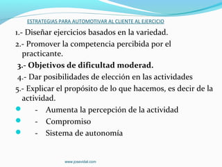 ESTRATEGIAS PARA AUTOMOTIVAR AL CLIENTE AL EJERCICIO

1.- Diseñar ejercicios basados en la variedad.
2.- Promover la competencia percibida por el
   practicante.
 3.- Objetivos de dificultad moderad.
 4.- Dar posibilidades de elección en las actividades
5.- Explicar el propósito de lo que hacemos, es decir de la
   actividad.
      - Aumenta la percepción de la actividad
      - Compromiso
      - Sistema de autonomía


                 www.josevidal.com
 