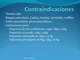 • Tensión alta.
• Rangos articulares. Cadera, lumbar, cervicales, rodillas.
• Fallos musculares, picos anaeróbicos…
• Limitaciones peso:
    –Deportista de alto rendimiento: 24kg, 28kg y 32kg.
    –Deportista avanzado: 20kg y 24kg.
    –Deportista intermedio de 16kg y 20 kg.
    –Deportista principiante de 8kg, 12kg y 16 kg.




                www.josevidal.com
 