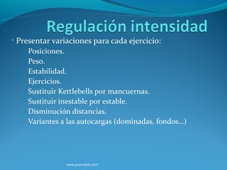 • Presentar variaciones para cada ejercicio:
    – Posiciones.
    – Peso.
    – Estabilidad.
    – Ejercicios.
    – Sustituir Kettlebells por mancuernas.
    – Sustituir inestable por estable.
    – Disminución distancias.
    – Variantes a las autocargas (dominadas, fondos…)




                www.josevidal.com
 