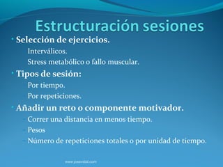 • Selección de ejercicios.
  – Interválicos.
  – Stress metabólico o fallo muscular.
• Tipos de sesión:
  – Por tiempo.
  – Por repeticiones.
• Añadir un reto o componente motivador.
  – Correr una distancia en menos tiempo.
  – Pesos
  – Número de repeticiones totales o por unidad de tiempo.


                www.josevidal.com
 