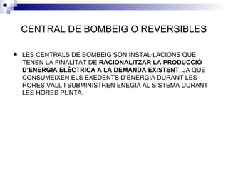 CENTRAL DE BOMBEIG O REVERSIBLES
 LES CENTRALS DE BOMBEIG SÓN INSTAL·LACIONS QUE
TENEN LA FINALITAT DE RACIONALITZAR LA PRODUCCIÓ
D’ENERGIA ELÈCTRICA A LA DEMANDA EXISTENT, JA QUE
CONSUMEIXEN ELS EXEDENTS D’ENERGIA DURANT LES
HORES VALL I SUBMINISTREN ENEGIA AL SISTEMA DURANT
LES HORES PUNTA.
 