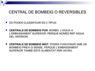 CENTRAL DE BOMBEIG O REVERSIBLES
 ES PODEN CLASSIFICAR EN 2 TIPUS:
 CENTRALS DE BOMBEIG PUR: BOMBA L’AIGUA A
L’EMBASSAMENT SUPERIOR, PERQUE NOMÉS REP AIGUA
DEL INFERIOR.
 CENTRALS DE BOMBEIG MIXT: PODEN FUNCIONAR AMB UN
BOMBEIG PREVI O SENSE, PERQUE L’EMBASSAMENT
SUPERIOR TAMBÉ ESTÀ ALIMENTAT PER UN RIU.
 