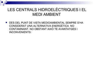 LES CENTRALS HIDROELÈCTRIQUES I EL
MEDI AMBIENT
 DES DEL PUNT DE VISTA MEDIOAMBIENTAL SEMPRE S’HA
CONSIDERAT UNA ALTERNATIVA ENERGÈTICA NO
CONTAMINANT. NO OBSTANT AIXÒ TE AVANTATGES I
INCONVENIENTS:
 