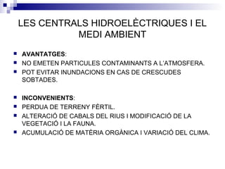 LES CENTRALS HIDROELÈCTRIQUES I EL
MEDI AMBIENT
 AVANTATGES:
 NO EMETEN PARTICULES CONTAMINANTS A L’ATMOSFERA.
 POT EVITAR INUNDACIONS EN CAS DE CRESCUDES
SOBTADES.
 INCONVENIENTS:
 PERDUA DE TERRENY FÈRTIL.
 ALTERACIÓ DE CABALS DEL RIUS I MODIFICACIÓ DE LA
VEGETACIÓ I LA FAUNA.
 ACUMULACIÓ DE MATÈRIA ORGÀNICA I VARIACIÓ DEL CLIMA.
 