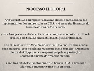 PROCESSO ELEITORAL
5.38 Compete ao empregador convocar eleições para escolha dos
representantes dos empregados na CIPA, até sessenta dias antes do
término do mandato em curso.
5.38.1 A empresa estabelecerá mecanismos para comunicar o início do
processo eleitoral ao sindicato da categoria profissional.
5.39 O Presidente e o Vice Presidente da CIPA constituirão dentre
seus membros, com no mínimo 55 dias do inicio do pleito, a Comissão
Eleitoral – CE, que será a responsável pela organização e
acompanhamento do processo eleitoral.
5.39.1 Nos estabelecimentos onde não houver CIPA, a Comissão
Eleitoral será constituída pela empresa.
 