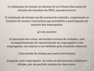 e) realização da eleição no mínimo de 30 (trinta) dias antes do
término do mandato da CIPA, quando houver;
f) realização de eleição em dia normal de trabalho, respeitando os
horários de turnos e em horário que possibilite a participação da
maioria dos empregados.
g) voto secreto;
h) apuração dos votos, em horário normal de trabalho, com
acompanhamento de representante do empregador e dos
empregados, em número a ser definido pela comissão eleitoral;
i) faculdade de eleição por meios eletrônicos;
j) guarda, pelo empregador, de todos os documentos relativos à
eleição, por um período mínimo de cinco anos.
 