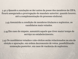 5.42.3 Quando a anulação se der antes da posse dos membros da CIPA,
ficará assegurada a prorrogação do mandato anterior, quando houver,
até a complementação do processo eleitoral.
5.43 Assumirão a condição de membros titulares e suplentes, os
candidatos mais votados.
5.44 Em caso de empate, assumirá aquele que tiver maior tempo de
serviço no estabelecimento.
5.45 Os candidatos votados e não eleitos serão relacionados na ata de
eleição e apuração, em ordem decrescente de votos, possibilitando
nomeação posterior, em caso de vacância de suplentes.
 