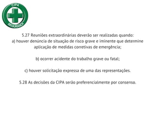 5.27 Reuniões extraordinárias deverão ser realizadas quando:
a) houver denúncia de situação de risco grave e iminente que determine
aplicação de medidas corretivas de emergência;
b) ocorrer acidente do trabalho grave ou fatal;
c) houver solicitação expressa de uma das representações.
5.28 As decisões da CIPA serão preferencialmente por consenso.
 