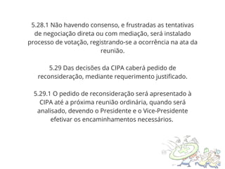5.28.1 Não havendo consenso, e frustradas as tentativas
de negociação direta ou com mediação, será instalado
processo de votação, registrando-se a ocorrência na ata da
reunião.
5.29 Das decisões da CIPA caberá pedido de
reconsideração, mediante requerimento justificado.
5.29.1 O pedido de reconsideração será apresentado à
CIPA até a próxima reunião ordinária, quando será
analisado, devendo o Presidente e o Vice-Presidente
efetivar os encaminhamentos necessários.
 