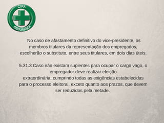  No caso de afastamento definitivo do vice­presidente, os
membros titulares da representação dos empregados,
escolherão o substituto, entre seus titulares, em dois dias úteis.
5.31.3 Caso não existam suplentes para ocupar o cargo vago, o
empregador deve realizar eleição
extraordinária, cumprindo todas as exigências estabelecidas
para o processo eleitoral, exceto quanto aos prazos, que devem
ser reduzidos pela metade. 
 