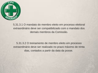 5.31.3.1 O mandato do membro eleito em processo eleitoral
extraordinário deve ser compatibilizado com o mandato dos
demais membros da Comissão.
5.31.3.2 O treinamento de membro eleito em processo
extraordinário deve ser realizado no prazo máximo de trinta
dias, contados a partir da data da posse. 
 