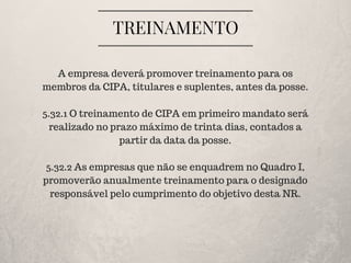 TREINAMENTO
A empresa deverá promover treinamento para os
membros da CIPA, titulares e suplentes, antes da posse.
5.32.1 O treinamento de CIPA em primeiro mandato será
realizado no prazo máximo de trinta dias, contados a
partir da data da posse.
5.32.2 As empresas que não se enquadrem no Quadro I,
promoverão anualmente treinamento para o designado
responsável pelo cumprimento do objetivo desta NR.
 