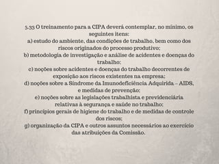 5.33 O treinamento para a CIPA deverá contemplar, no mínimo, os
seguintes itens:
a) estudo do ambiente, das condições de trabalho, bem como dos
riscos originados do processo produtivo;
b) metodologia de investigação e análise de acidentes e doenças do
trabalho;
c) noções sobre acidentes e doenças do trabalho decorrentes de
exposição aos riscos existentes na empresa;
d) noções sobre a Síndrome da Imunodeficiência Adquirida – AIDS,
e medidas de prevenção;
e) noções sobre as legislações trabalhista e previdenciária
relativas à segurança e saúde no trabalho;
f) princípios gerais de higiene do trabalho e de medidas de controle
dos riscos;
g) organização da CIPA e outros assuntos necessários ao exercício
das atribuições da Comissão.
 