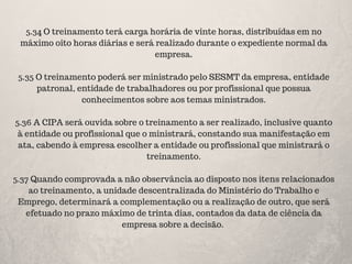5.34 O treinamento terá carga horária de vinte horas, distribuídas em no
máximo oito horas diárias e será realizado durante o expediente normal da
empresa.
5.35 O treinamento poderá ser ministrado pelo SESMT da empresa, entidade
patronal, entidade de trabalhadores ou por profissional que possua
conhecimentos sobre aos temas ministrados.
5.36 A CIPA será ouvida sobre o treinamento a ser realizado, inclusive quanto
à entidade ou profissional que o ministrará, constando sua manifestação em
ata, cabendo à empresa escolher a entidade ou profissional que ministrará o
treinamento.
5.37 Quando comprovada a não observância ao disposto nos itens relacionados
ao treinamento, a unidade descentralizada do Ministério do Trabalho e
Emprego, determinará a complementação ou a realização de outro, que será
efetuado no prazo máximo de trinta dias, contados da data de ciência da
empresa sobre a decisão.
 