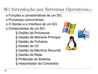 M1:Introdução aos Sistemas Operativos(1)
o Funções e características de um SO.
o Processos concorrentes.
o O Núcleo e a Interface de um SO.
o Componentes de um SO:
      § Gestão de Processos
      § Gestão da Memória Principal
      § Gestão de Ficheiros
      § Gestão de I/O
      § Gestão da Memória Secundária
      § Gestão de Rede
      § Protecção do Sistema
      § Interpretador de Comandos
 