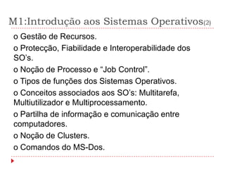 M1:Introdução aos Sistemas Operativos(2)
o Gestão de Recursos.
o Protecção, Fiabilidade e Interoperabilidade dos
SO’s.
o Noção de Processo e “Job Control”.
o Tipos de funções dos Sistemas Operativos.
o Conceitos associados aos SO’s: Multitarefa,
Multiutilizador e Multiprocessamento.
o Partilha de informação e comunicação entre
computadores.
o Noção de Clusters.
o Comandos do MS-Dos.
 