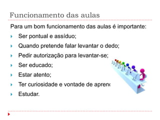 Funcionamento das aulas
Para um bom funcionamento das aulas é importante:
   Ser pontual e assíduo;
   Quando pretende falar levantar o dedo;
   Pedir autorização para levantar-se;
   Ser educado;
   Estar atento;
   Ter curiosidade e vontade de aprender;
   Estudar.
 